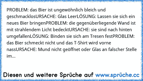 PROBLEM: das Bier ist ungewöhnlich bleich und geschmacklos
URSACHE: Glas Leer
LÖSUNG: Lassen sie sich ein neues Bier bringen
PROBLEM: die gegenüberliegende Wand ist mit strahlendem Licht bedeckt
URSACHE: sie sind nach hinten umgefallen
LÖSUNG: Binden sie sich am Tresen fest
PROBLEM: das Bier schmeckt nicht und das T-Shirt wird vorne nass
URSACHE: Mund nicht geöffnet oder Glas an falscher Stelle...