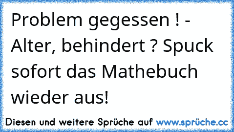 Problem gegessen ! - Alter, behindert ? Spuck sofort das Mathebuch wieder aus!