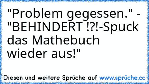 "Problem gegessen." - "BEHINDERT !?!-Spuck das Mathebuch wieder aus!"