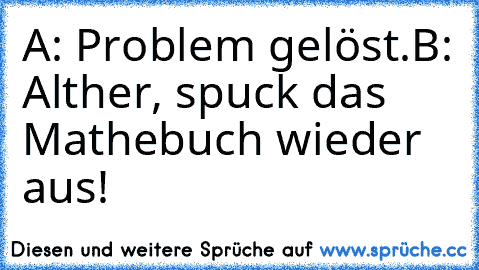 A: Problem gelöst.
B: Alther, spuck das Mathebuch wieder aus!