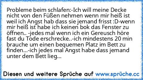 Probleme beim schlafen:
-Ich will meine Decke nicht von den Füßen nehmen wenn mir heiß ist weil ich Angst hab dass sie jemand frisst :D
-wenn mir heiß ist habe ich keinen bok das Fenster zu öffnen.. 
-jedes mal wenn ich ein Gereusch höre fast du Tode erschrecke..
-ich mindestens 20 min brauche um einen bequemen Platz im Bett zu finden...
-ich jedes mal Angst habe dass jemand unter dem Bett liegt.....