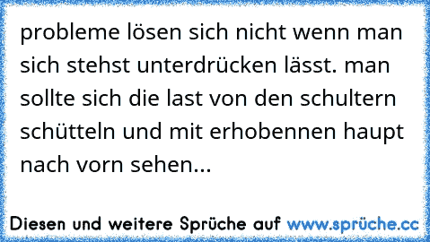 probleme lösen sich nicht wenn man sich stehst unterdrücken lässt. man sollte sich die last von den schultern schütteln und mit erhobennen haupt nach vorn sehen...