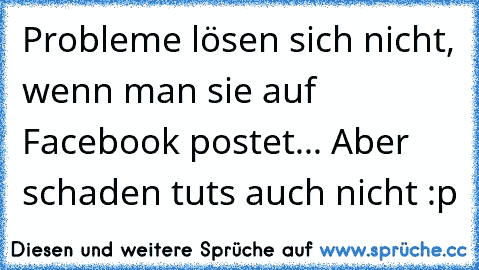 Probleme lösen sich nicht, wenn man sie auf Facebook postet... Aber schaden tuts auch nicht :p