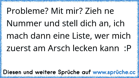 Probleme? Mit mir? Zieh ne Nummer und stell dich an, ich mach dann eine Liste, wer mich zuerst am Arsch lecken kann  :P