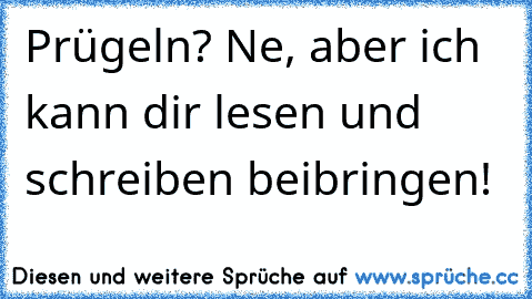 Prügeln? Ne, aber ich kann dir lesen und schreiben beibringen!