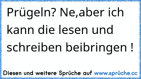 Prügeln? Ne,aber ich kann die lesen und schreiben beibringen !