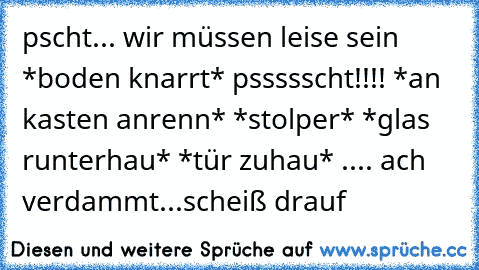 pscht... wir müssen leise sein *boden knarrt* pssssscht!!!! *an kasten anrenn* *stolper* *glas runterhau* *tür zuhau* .... ach verdammt...scheiß drauf