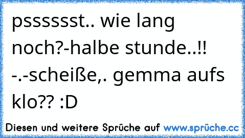 psssssst.. wie lang noch?
-halbe stunde..!! -.-
scheiße,. gemma aufs klo?? :D