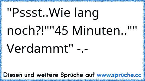 "Pssst..Wie lang noch?!"
"45 Minuten.."
" Verdammt" -.-