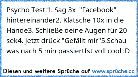 Psycho Test:
1. Sag 3x  "Facebook" hintereinander
2. Klatsche 10x in die Hände
3. Schließe deine Augen für 20 sek
4. Jetzt drück "Gefällt mir"
5.Schau was nach 5 min passiert
Ist voll cool :D