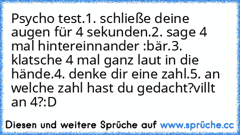 Psycho test.
1. schließe deine augen für 4 sekunden.
2. sage 4 mal hintereinnander :bär.
3. klatsche 4 mal ganz laut in die hände.
4. denke dir eine zahl.
5. an welche zahl hast du gedacht?
villt an 4?:D