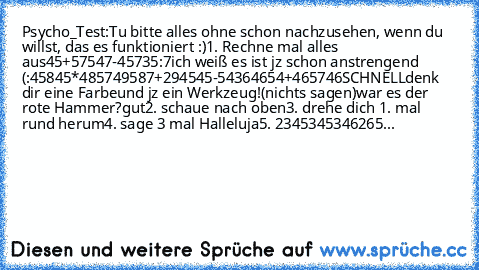 Psycho_Test:
Tu bitte alles ohne schon nachzusehen, wenn du willst, das es funktioniert :)
1. Rechne mal alles aus
45+57
547-457
35:7
ich weiß es ist jz schon anstrengend (:
45845*4857
49587+2945
45-5436
4654+465746
SCHNELL
denk dir eine Farbe
und jz ein Werkzeug!
(nichts sagen)
war es der rote Hammer?
gut
2. schaue nach oben
3. drehe dich 1. mal rund herum
4. sage 3 mal Halleluja
5. 2345345346...