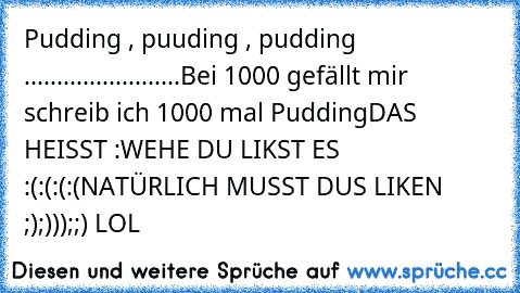 Pudding , puuding , pudding ........................
Bei 1000 gefällt mir schreib ich 1000 mal Pudding
DAS HEISST :
WEHE DU LIKST ES :(:(:(:(
NATÜRLICH MUSST DUS LIKEN ;);)));;) LOL