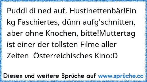 Puddl di ned auf, Hustinettenbär!
Ein kg Faschiertes, dünn aufg'schnitten, aber ohne Knochen, bitte!
Muttertag ist einer der tollsten Filme aller Zeiten ♥ Österreichisches Kino:D