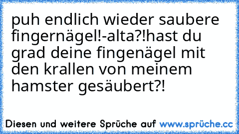 puh endlich wieder saubere fingernägel!
-alta?!hast du grad deine fingenägel mit den krallen von meinem hamster gesäubert?!