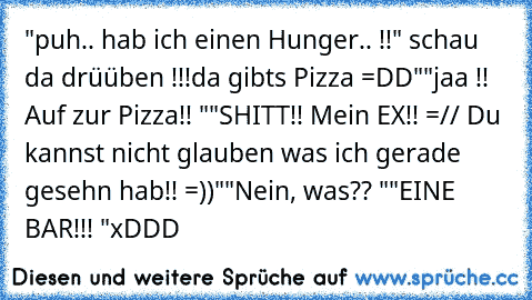 "puh.. hab ich einen Hunger.. !!
" schau  da drüüben !!!
da gibts Pizza =DD"
"jaa !! Auf zur Pizza!! "
"SHITT!! Mein EX´!! =// Du kannst nicht glauben was ich gerade gesehn hab!! =))"
"Nein, was?? "
"EINE BAR!!! "
xDDD