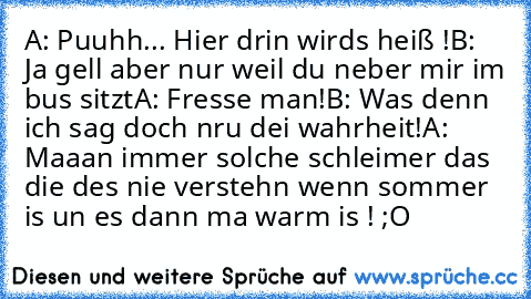 A: Puuhh... Hier drin wirds heiß !
B: Ja gell aber nur weil du neber mir im bus sitzt
A: Fresse man!
B: Was denn ich sag doch nru dei wahrheit!
A: Maaan immer solche schleimer das die des nie verstehn wenn sommer is un es dann ma warm is ! ;O