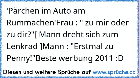 'Pärchen im Auto am Rummachen'
Frau : " zu mir oder zu dir?"
[ Mann dreht sich zum Lenkrad ]
Mann : "Erstmal zu Penny!"
Beste werbung 2011 :D