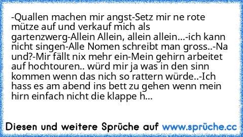 -Quallen machen mir angst
-Setz mir ne rote mütze auf und verkauf mich als gartenzwerg
-Allein Allein, allein allein...
-ich kann nicht singen
-Alle Nomen schreibt man gross..
-Na und?
-Mir fällt nix mehr ein
-Mein gehirn arbeitet auf hochtouren.. würd mir ja was in den sinn kommen wenn das nich so rattern würde..
-Ich hass es am abend ins bett zu gehen wenn mein hirn einfach nicht die klappe h...