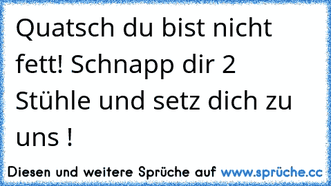 Quatsch du bist nicht fett! Schnapp dir 2 Stühle und setz dich zu uns !