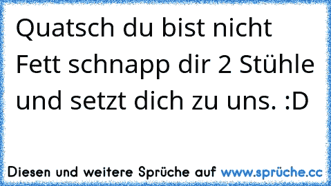 Quatsch du bist nicht Fett schnapp dir 2 Stühle und setzt dich zu uns. :D