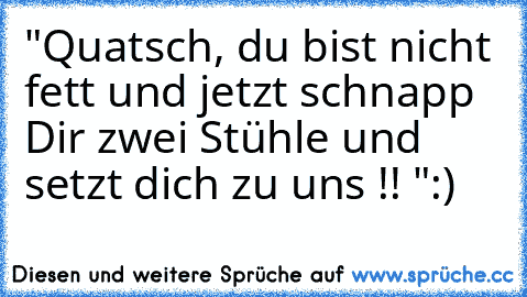 "Quatsch, du bist nicht fett und jetzt schnapp Dir zwei Stühle und setzt dich zu uns !! "
:)