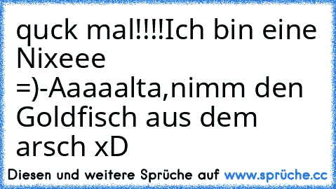 quck mal!!!!Ich bin eine Nixeee =)
-Aaaaalta,nimm den Goldfisch aus dem arsch xD