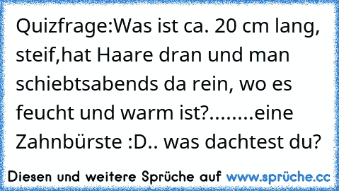 Quizfrage:
Was ist ca. 20 cm lang, steif,
hat Haare dran und man schiebts
abends da rein, wo es feucht und warm ist?
.
.
.
.
.
.
.
.
eine Zahnbürste :D.. was dachtest du?