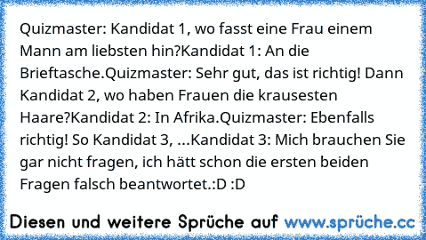 Quizmaster: Kandidat 1, wo fasst eine Frau einem Mann am liebsten hin?
Kandidat 1: An die Brieftasche.
Quizmaster: Sehr gut, das ist richtig! Dann Kandidat 2, wo haben Frauen die krausesten Haare?
Kandidat 2: In Afrika.
Quizmaster: Ebenfalls richtig! So Kandidat 3, ...
Kandidat 3: Mich brauchen Sie gar nicht fragen, ich hätt schon die ersten beiden Fragen falsch beantwortet.
:D :D