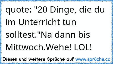 quote: "20 Dinge, die du im Unterricht tun solltest."
Na dann bis Mittwoch.
Wehe! LOL!