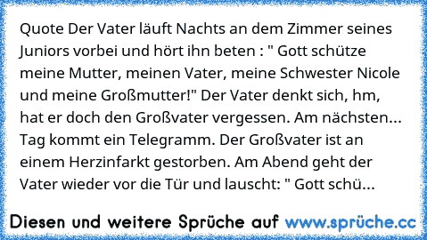 Quote
 Der Vater läuft Nachts an dem Zimmer seines Juniors vorbei und hört ihn beten : " Gott schütze meine Mutter, meinen Vater, meine Schwester Nicole und meine Großmutter!"
 Der Vater denkt sich, hm, hat er doch den Großvater vergessen.
 Am nächsten...
 Tag kommt ein Telegramm. Der Großvater ist an einem Herzinfarkt gestorben. Am Abend geht der Vater wieder vor die Tür und lauscht:
 " Gott s...