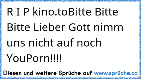 R I P kino.to
Bitte Bitte Bitte Lieber Gott nimm uns nicht auf noch YouPorn!!!!