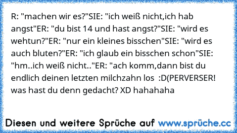 R: "machen wir es?"
SIE: "ich weiß nicht,ich hab angst"
ER: "du bist 14 und hast angst?"
SIE: "wird es wehtun?"
ER: "nur ein kleines bisschen"
SIE: "wird es auch bluten?"
ER: "ich glaub ein bisschen schon"
SIE: "hm..ich weiß nicht.."
ER: "ach komm,dann bist du endlich deinen letzten milchzahn los  :D
(PERVERSER! was hast du denn gedacht? XD hahahaha