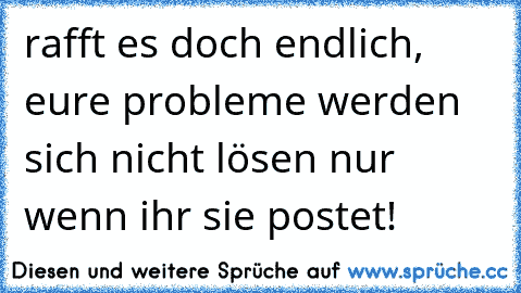 rafft es doch endlich, eure probleme werden sich nicht lösen nur wenn ihr sie postet!