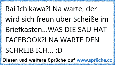 Rai Ichikawa?! Na warte, der wird sich freun über Scheiße im Briefkasten...WAS DIE SAU HAT FACEBOOK?! NA WARTE DEN SCHREIB ICH... :D