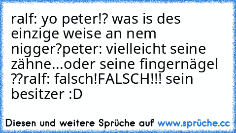 ralf: yo peter!? was is des einzige weise an nem nigger?
peter: vielleicht seine zähne...oder seine fingernägel ??
ralf: falsch!FALSCH!!! sein besitzer :D