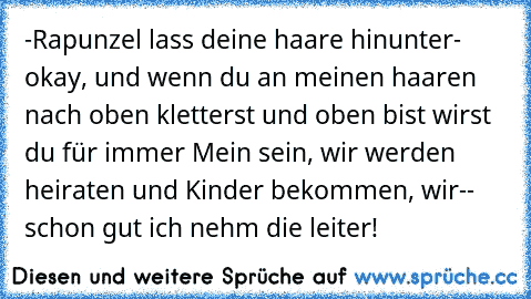 -Rapunzel lass deine haare hinunter
- okay, und wenn du an meinen haaren nach oben kletterst und oben bist wirst du für immer Mein sein, wir werden heiraten und Kinder bekommen, wir-
- schon gut ich nehm die leiter!