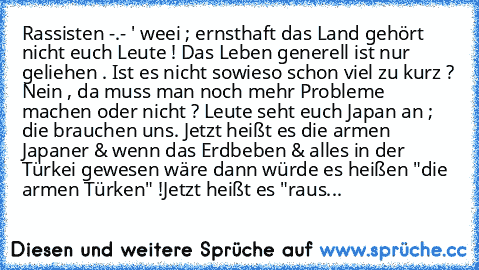 Rassisten -.- ' weei ; ernsthaft das Land gehört nicht euch Leute ! Das Leben generell ist nur geliehen . Ist es nicht sowieso schon viel zu kurz ? Nein , da muss man noch mehr Probleme machen oder nicht ? Leute seht euch Japan an ; die brauchen uns. Jetzt heißt es die armen Japaner & wenn das Erdbeben & alles in der Türkei gewesen wäre dann würde es heißen "die armen Türken" !Jetzt heißt es "r...