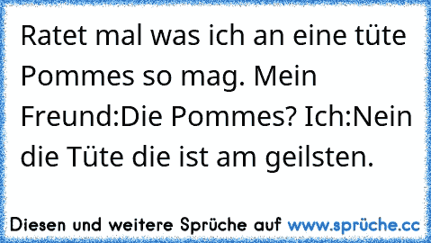 Ratet mal was ich an eine tüte Pommes so mag. Mein Freund:Die Pommes? Ich:Nein die Tüte die ist am geilsten. ♫