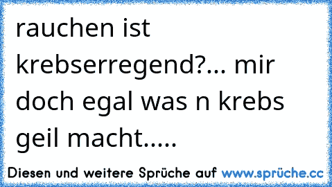 rauchen ist krebserregend?... mir doch egal was n krebs geil macht.....