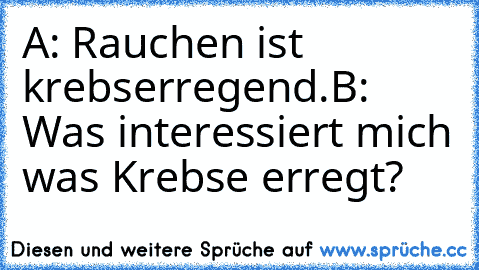 A: Rauchen ist krebserregend.
B: Was interessiert mich was Krebse erregt?