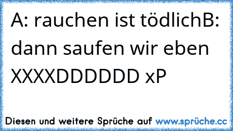 A: rauchen ist tödlich
B: dann saufen wir eben 
XXXXDDDDDD xP