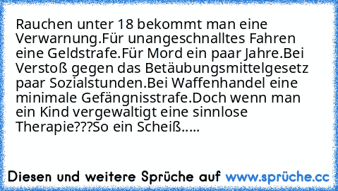 Rauchen unter 18 bekommt man eine Verwarnung.
Für unangeschnalltes Fahren eine Geldstrafe.
Für Mord ein paar Jahre.
Bei Verstoß gegen das Betäubungsmittelgesetz paar Sozialstunden.
Bei Waffenhandel eine minimale Gefängnisstrafe.
Doch wenn man ein Kind vergewaltigt eine sinnlose Therapie???So ein Scheiß.....