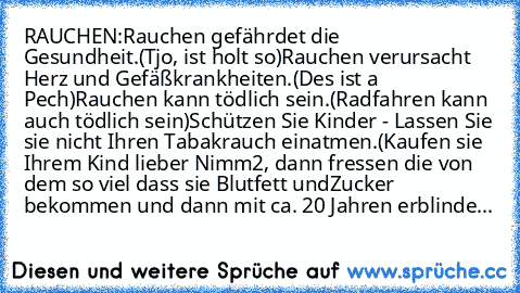 RAUCHEN:
Rauchen gefährdet die Gesundheit.
(Tjo, ist holt so)
Rauchen verursacht Herz und Gefäßkrankheiten.
(Des ist a Pech)
Rauchen kann tödlich sein.
(Radfahren kann auch tödlich sein)
Schützen Sie Kinder - Lassen Sie sie nicht Ihren Tabakrauch einatmen.
(Kaufen sie Ihrem Kind lieber Nimm2, dann fressen die von dem so viel dass sie Blutfett und
Zucker bekommen und dann mit ca. 20 Jahren erbli...