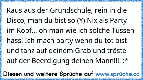 Raus aus der Grundschule, rein in die Disco, man du bist so (Y) Nix als Party im Kopf... oh man wie ich solche Tussen hass! Ich mach party wenn du tot bist und tanz auf deinem Grab und tröste auf der Beerdigung deinen Mann!!!! :*