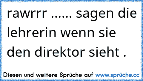 rawrrr ...... sagen die lehrerin wenn sie den direktor sieht . 