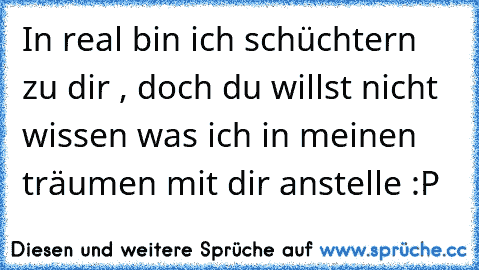 In real bin ich schüchtern zu dir , doch du willst nicht wissen was ich in meinen träumen mit dir anstelle :P