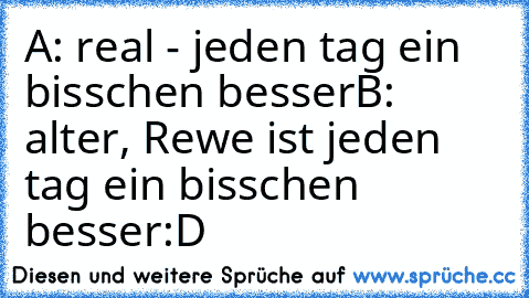 A: real - jeden tag ein bisschen besser
B: alter, Rewe ist jeden tag ein bisschen besser
:D