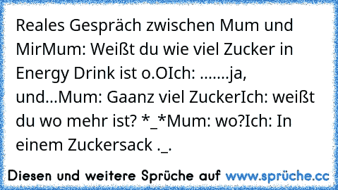 Reales Gespräch zwischen Mum und Mir
Mum: Weißt du wie viel Zucker in Energy Drink ist o.O
Ich: .......ja, und...
Mum: Gaanz viel Zucker
Ich: weißt du wo mehr ist? *_*
Mum: wo?
Ich: In einem Zuckersack ._.