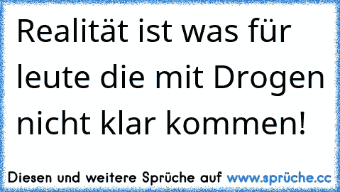 Realität ist was für leute die mit Drogen nicht klar kommen!